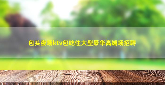 包头夜场ktv包吃住大型豪华高端场招聘